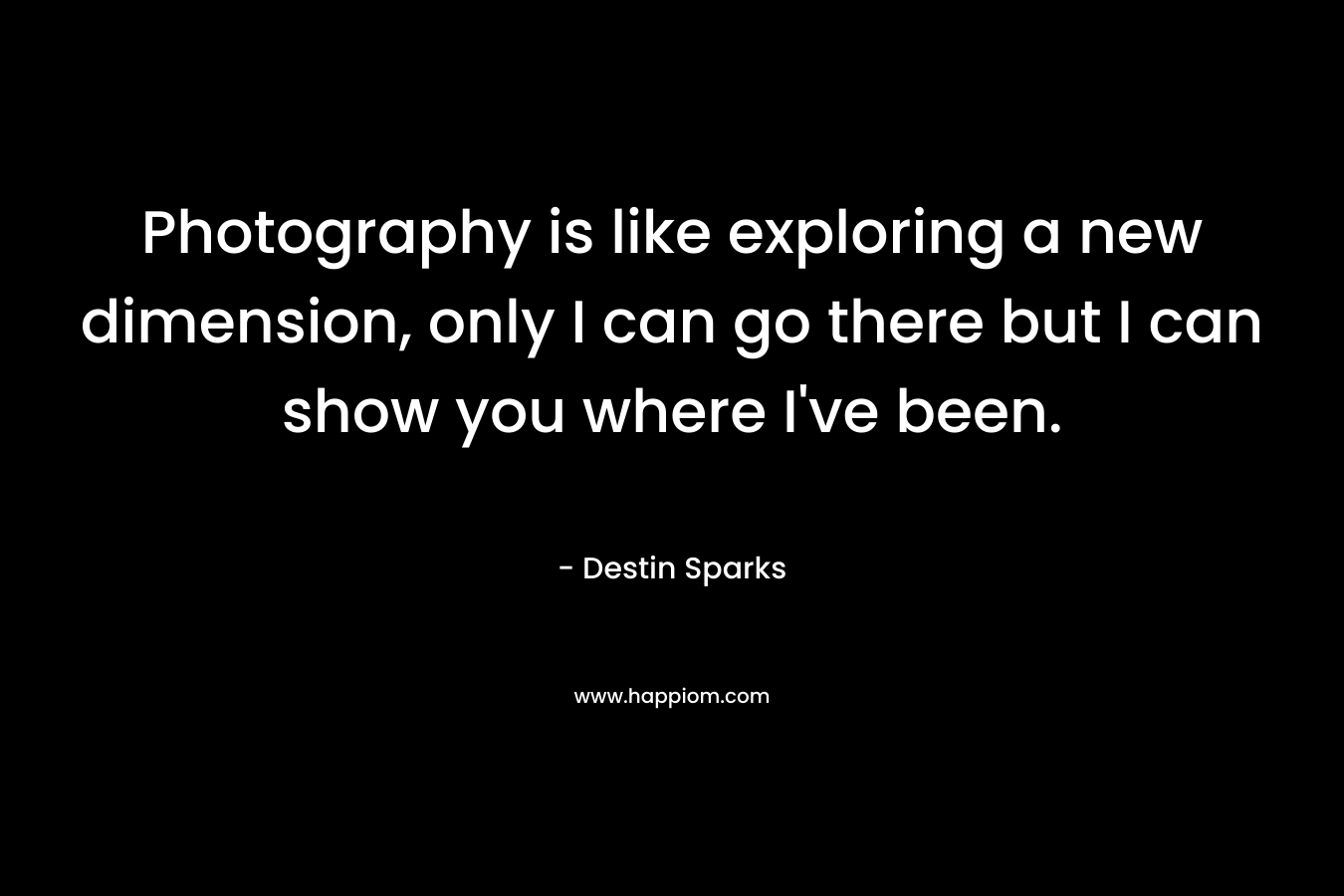 Photography is like exploring a new dimension, only I can go there but I can show you where I’ve been. – Destin Sparks