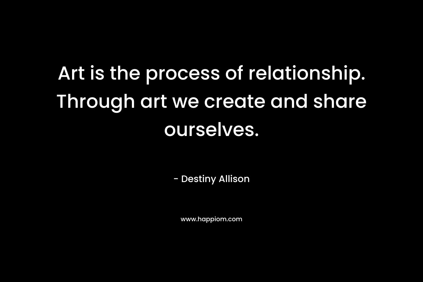 Art is the process of relationship. Through art we create and share ourselves.