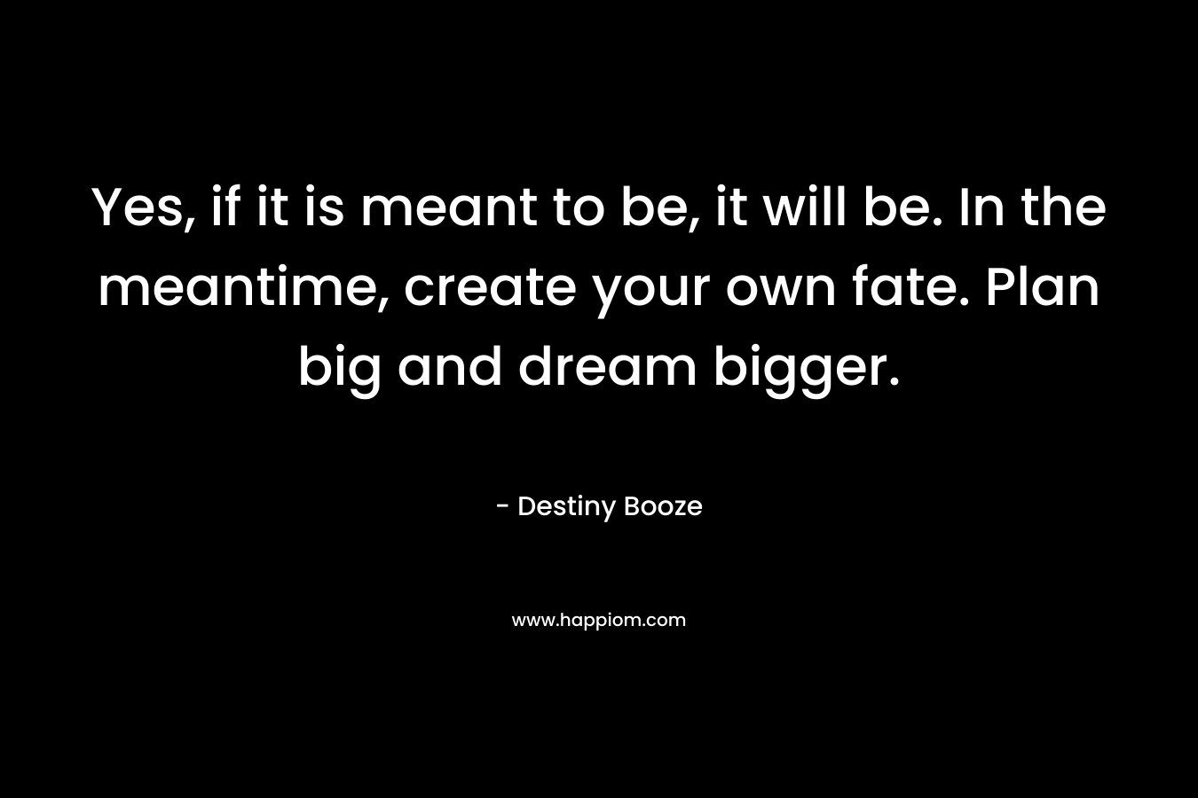 Yes, if it is meant to be, it will be. In the meantime, create your own fate. Plan big and dream bigger. – Destiny Booze