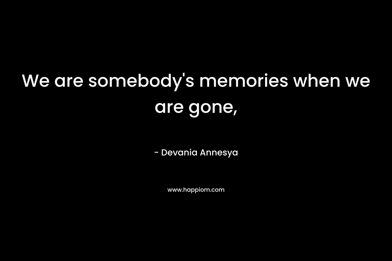 We are somebody’s memories when we are gone, – Devania Annesya