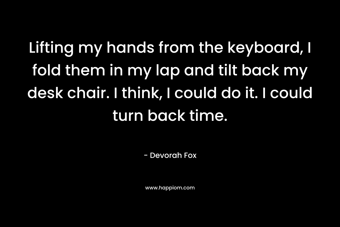 Lifting my hands from the keyboard, I fold them in my lap and tilt back my desk chair. I think, I could do it. I could turn back time. – Devorah Fox