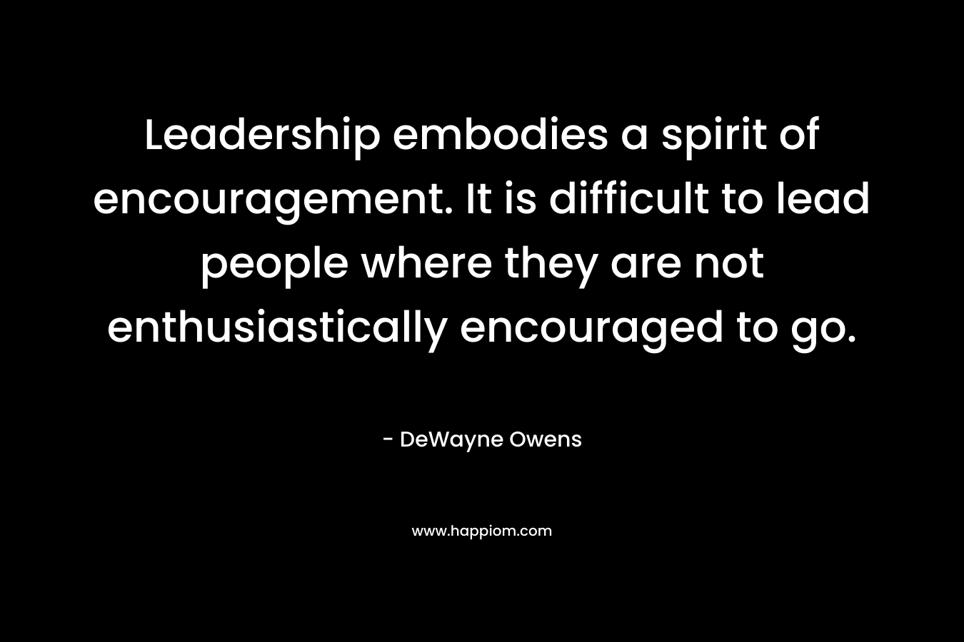 Leadership embodies a spirit of encouragement. It is difficult to lead people where they are not enthusiastically encouraged to go.