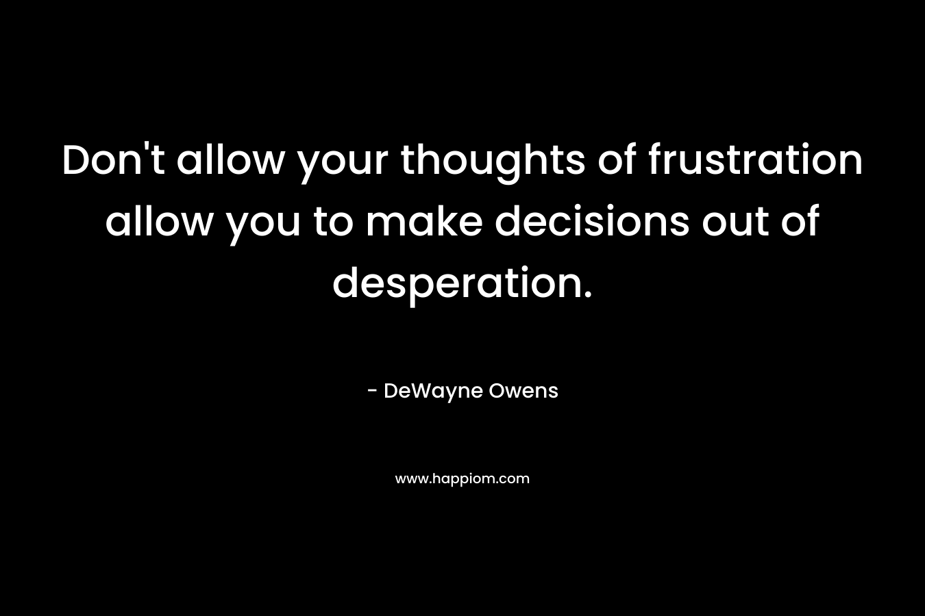Don't allow your thoughts of frustration allow you to make decisions out of desperation.