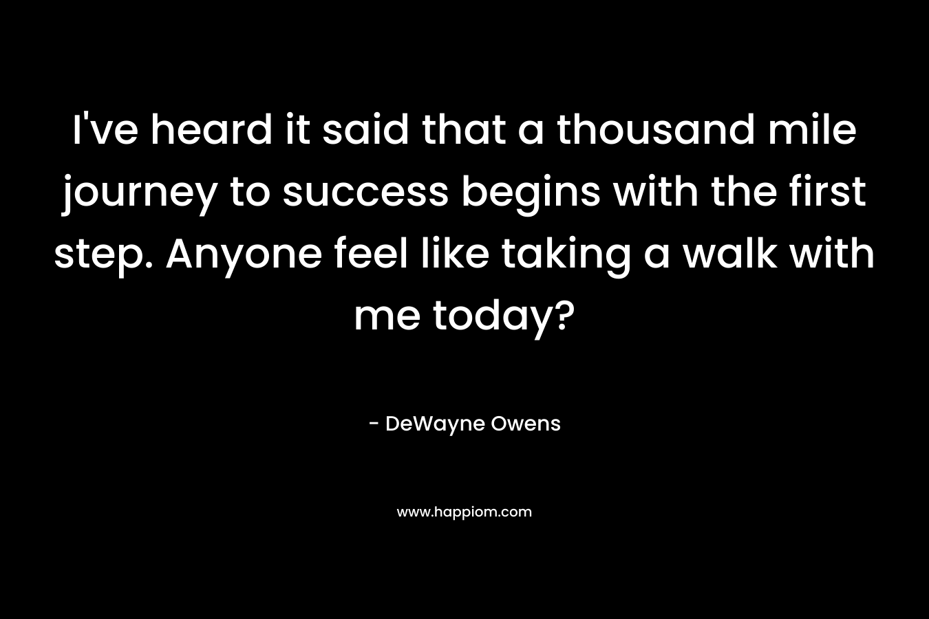 I’ve heard it said that a thousand mile journey to success begins with the first step. Anyone feel like taking a walk with me today? – DeWayne Owens
