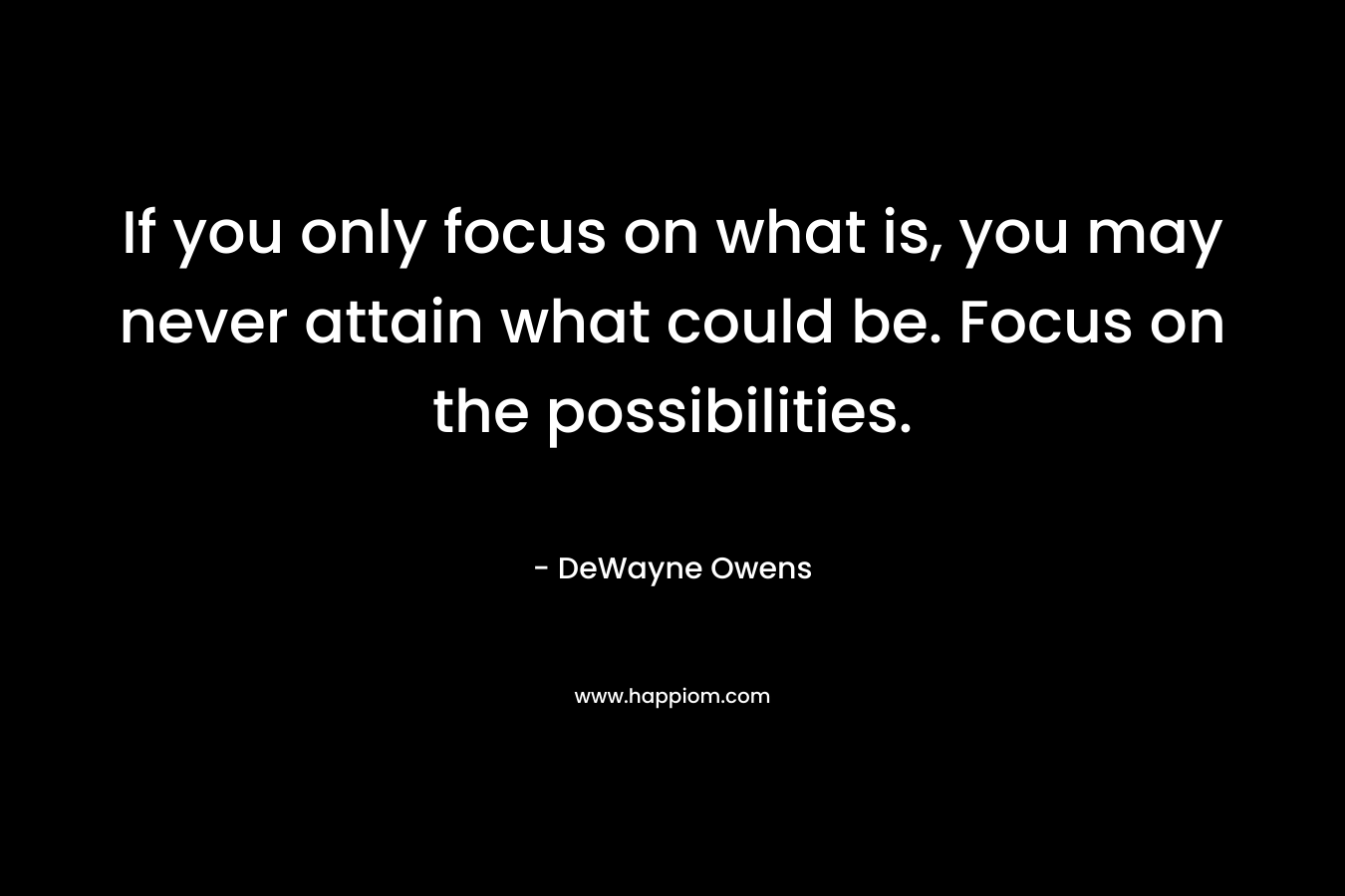 If you only focus on what is, you may never attain what could be. Focus on the possibilities. – DeWayne Owens