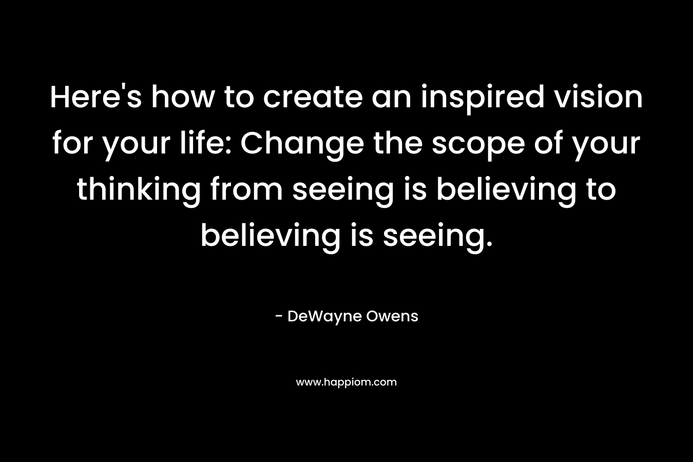 Here’s how to create an inspired vision for your life: Change the scope of your thinking from seeing is believing to believing is seeing. – DeWayne Owens