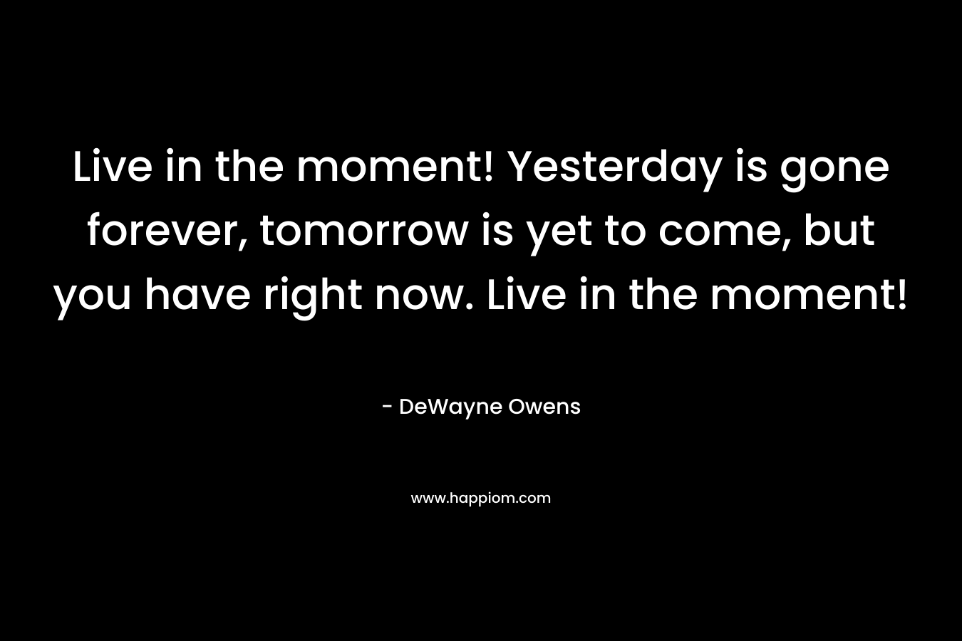 Live in the moment! Yesterday is gone forever, tomorrow is yet to come, but you have right now. Live in the moment!