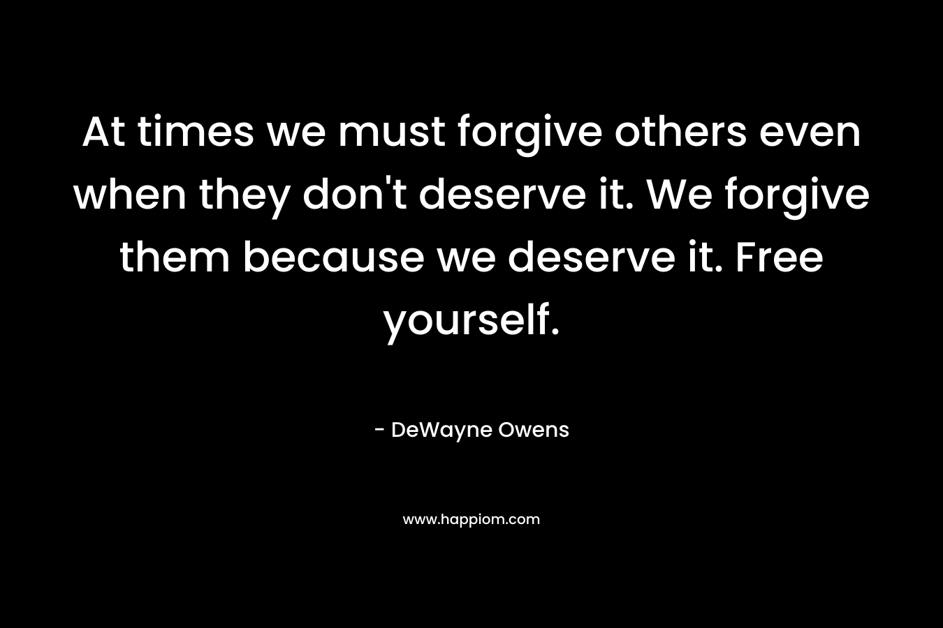 At times we must forgive others even when they don’t deserve it. We forgive them because we deserve it. Free yourself. – DeWayne Owens