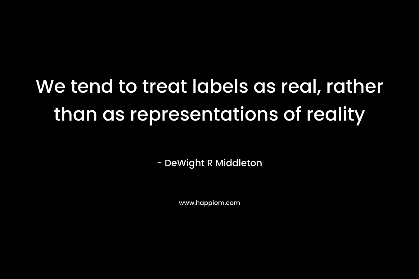 We tend to treat labels as real, rather than as representations of reality – DeWight R Middleton