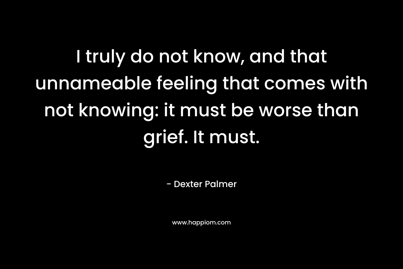 I truly do not know, and that unnameable feeling that comes with not knowing: it must be worse than grief. It must. – Dexter Palmer