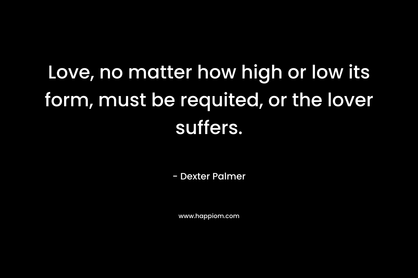 Love, no matter how high or low its form, must be requited, or the lover suffers. – Dexter Palmer