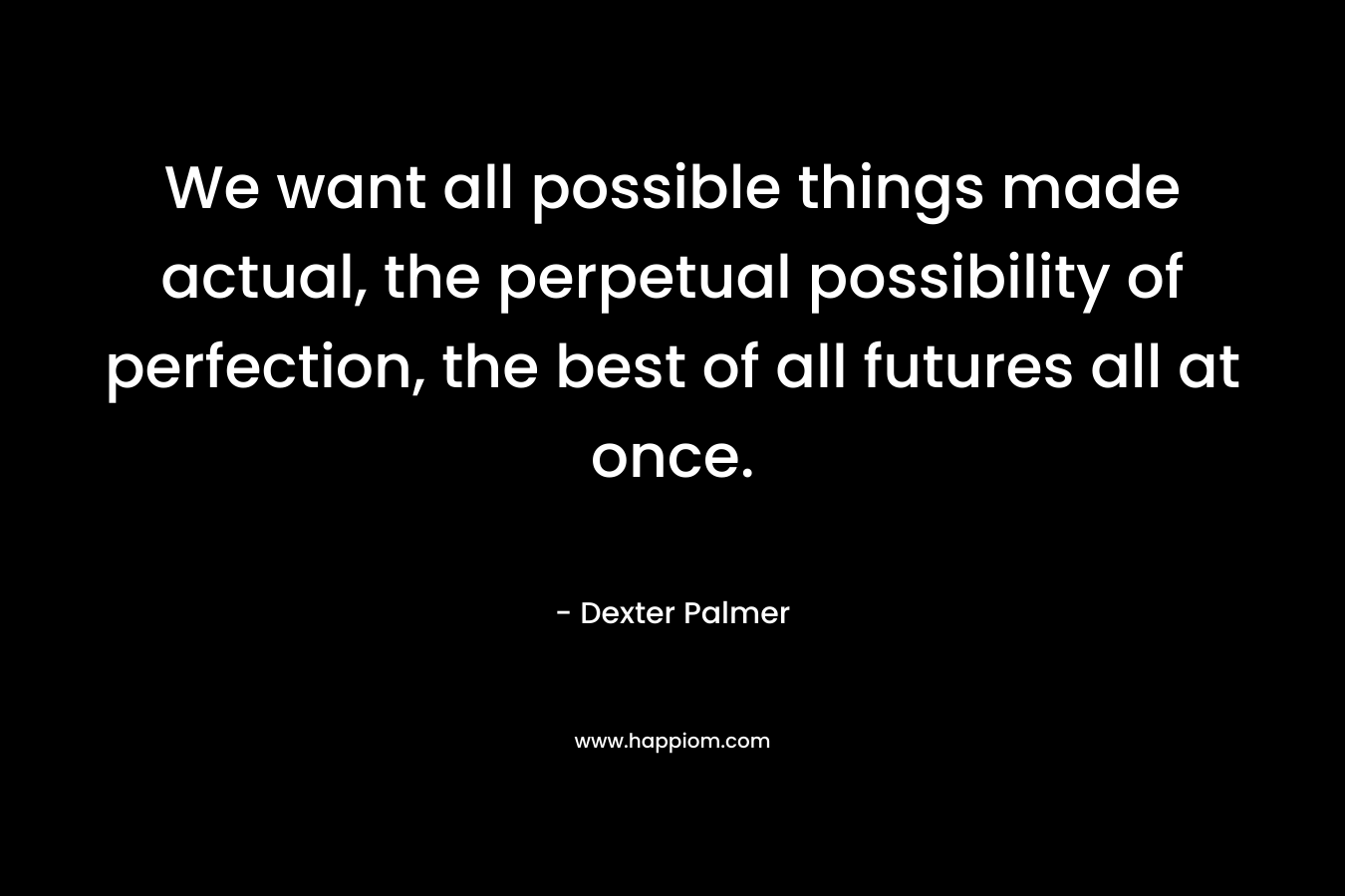 We want all possible things made actual, the perpetual possibility of perfection, the best of all futures all at once. – Dexter Palmer