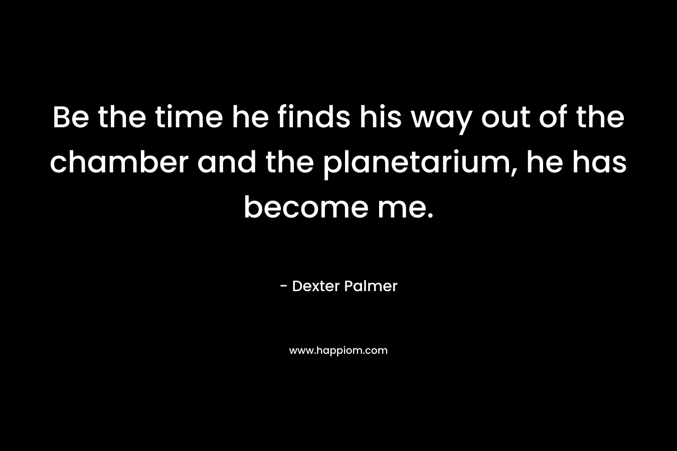 Be the time he finds his way out of the chamber and the planetarium, he has become me.