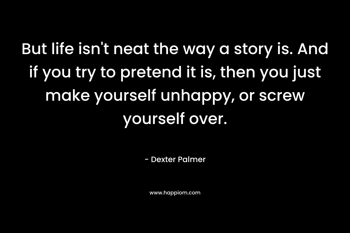 But life isn’t neat the way a story is. And if you try to pretend it is, then you just make yourself unhappy, or screw yourself over. – Dexter Palmer