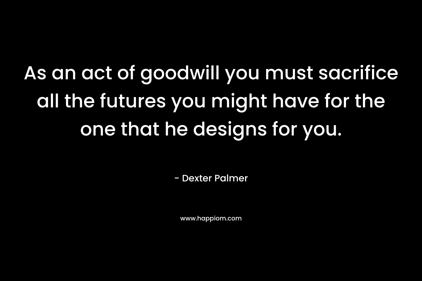 As an act of goodwill you must sacrifice all the futures you might have for the one that he designs for you. – Dexter Palmer