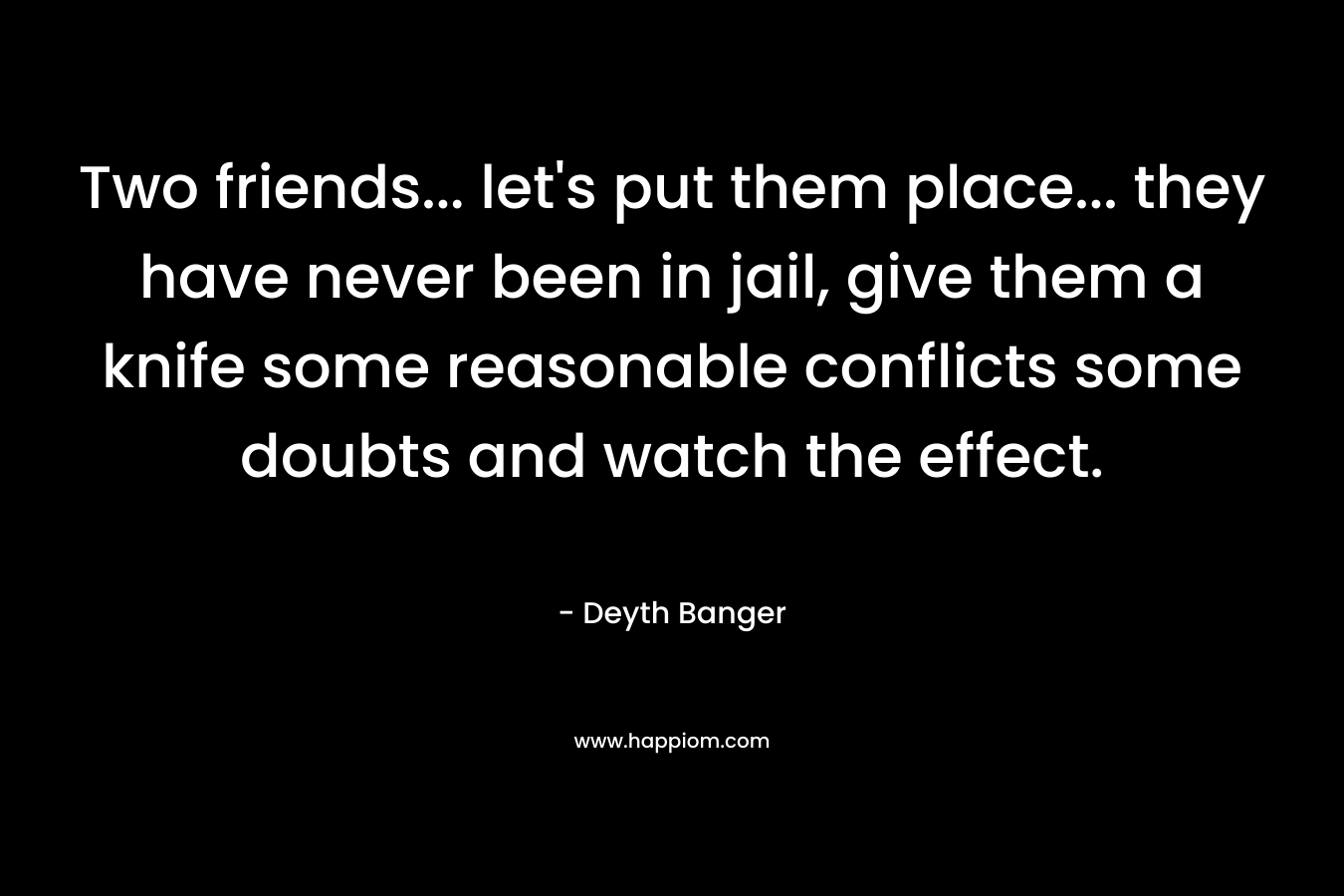Two friends… let’s put them place… they have never been in jail, give them a knife some reasonable conflicts some doubts and watch the effect. – Deyth Banger