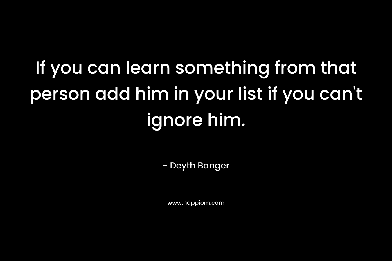 If you can learn something from that person add him in your list if you can’t ignore him. – Deyth Banger