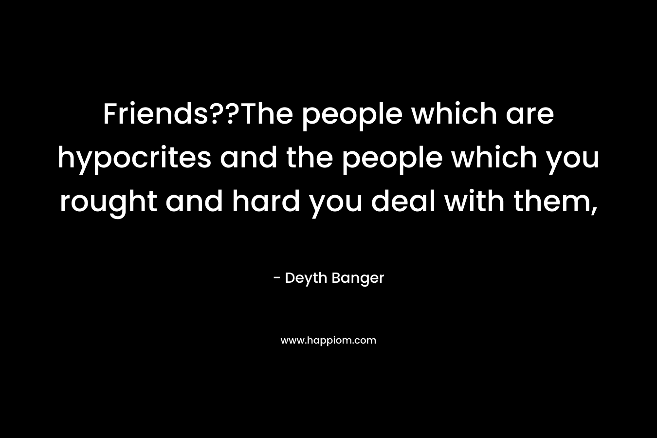 Friends??The people which are hypocrites and the people which you rought and hard you deal with them, – Deyth Banger