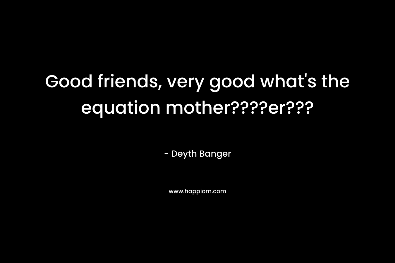 Good friends, very good what’s the equation mother????er??? – Deyth Banger