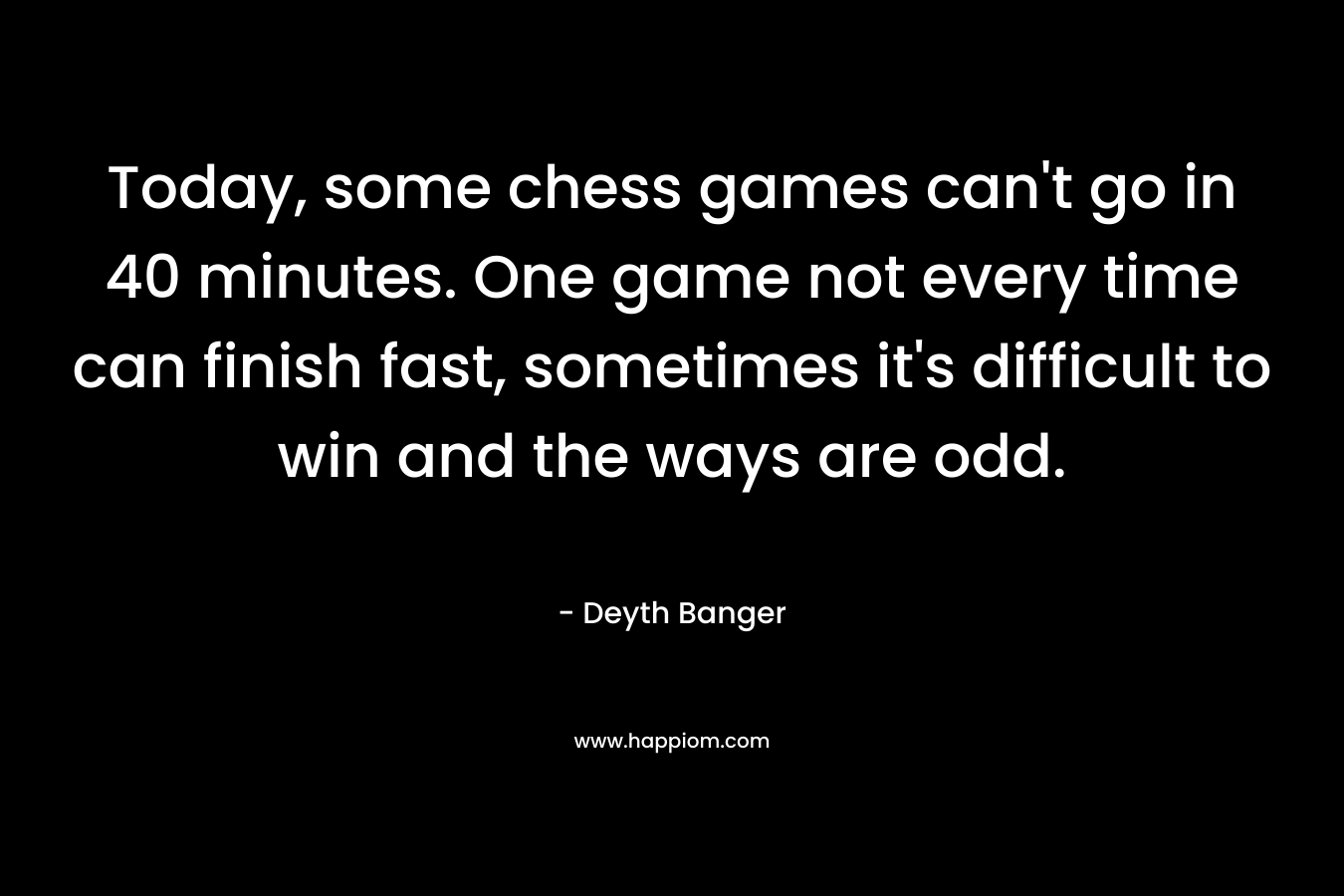 Today, some chess games can't go in 40 minutes. One game not every time can finish fast, sometimes it's difficult to win and the ways are odd.
