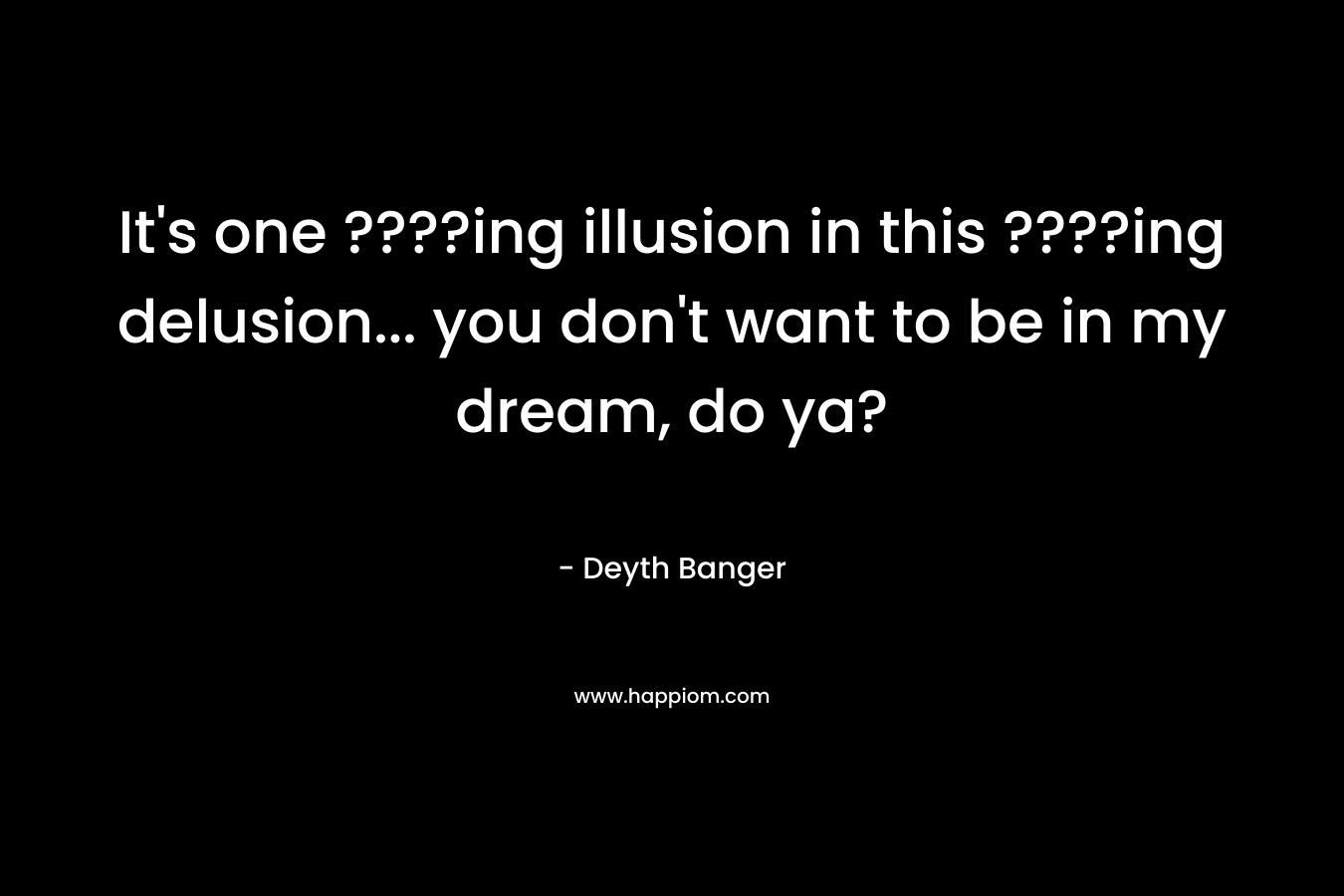 It's one ????ing illusion in this ????ing delusion... you don't want to be in my dream, do ya?
