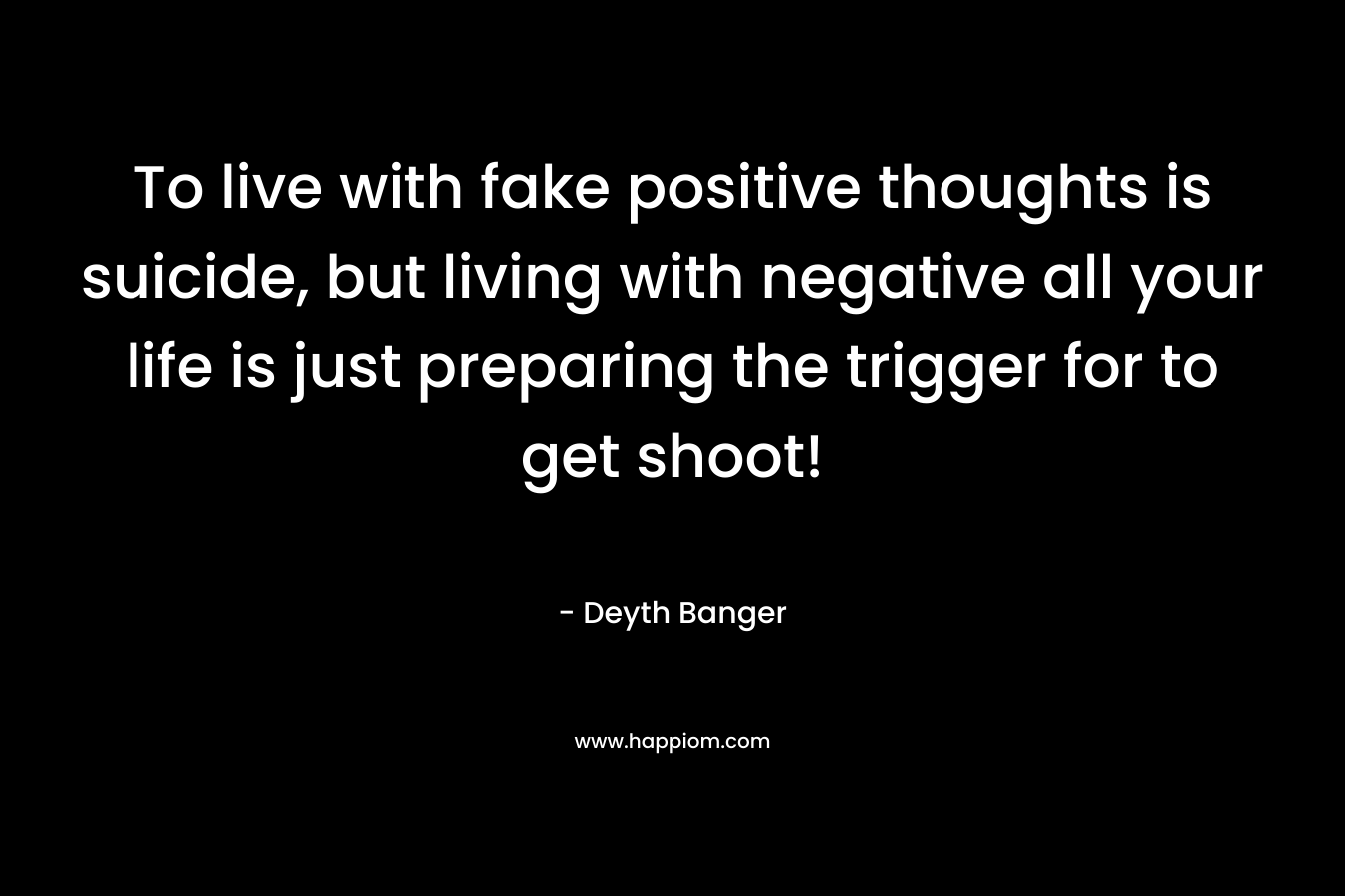 To live with fake positive thoughts is suicide, but living with negative all your life is just preparing the trigger for to get shoot! – Deyth Banger