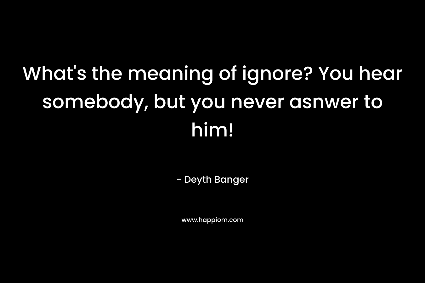 What’s the meaning of ignore? You hear somebody, but you never asnwer to him! – Deyth Banger