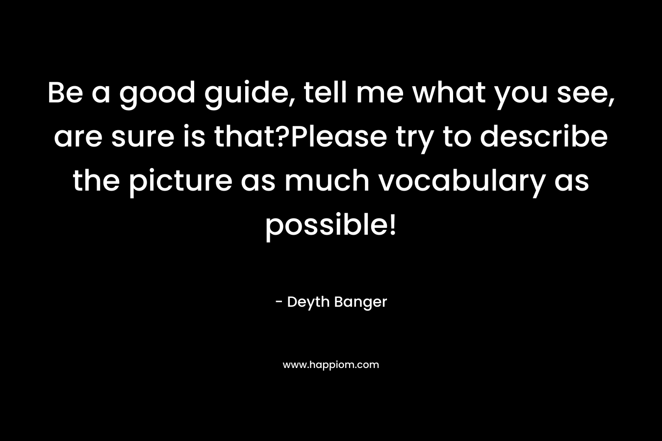 Be a good guide, tell me what you see, are sure is that?Please try to describe the picture as much vocabulary as possible! – Deyth Banger