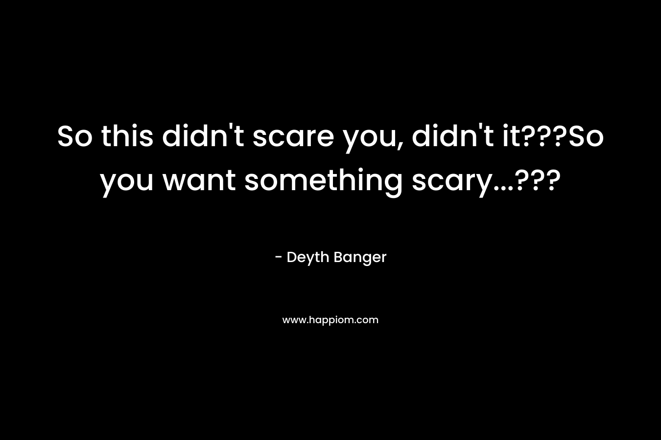 So this didn’t scare you, didn’t it???So you want something scary…??? – Deyth Banger