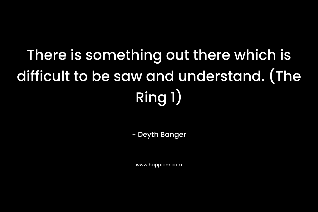 There is something out there which is difficult to be saw and understand. (The Ring 1)