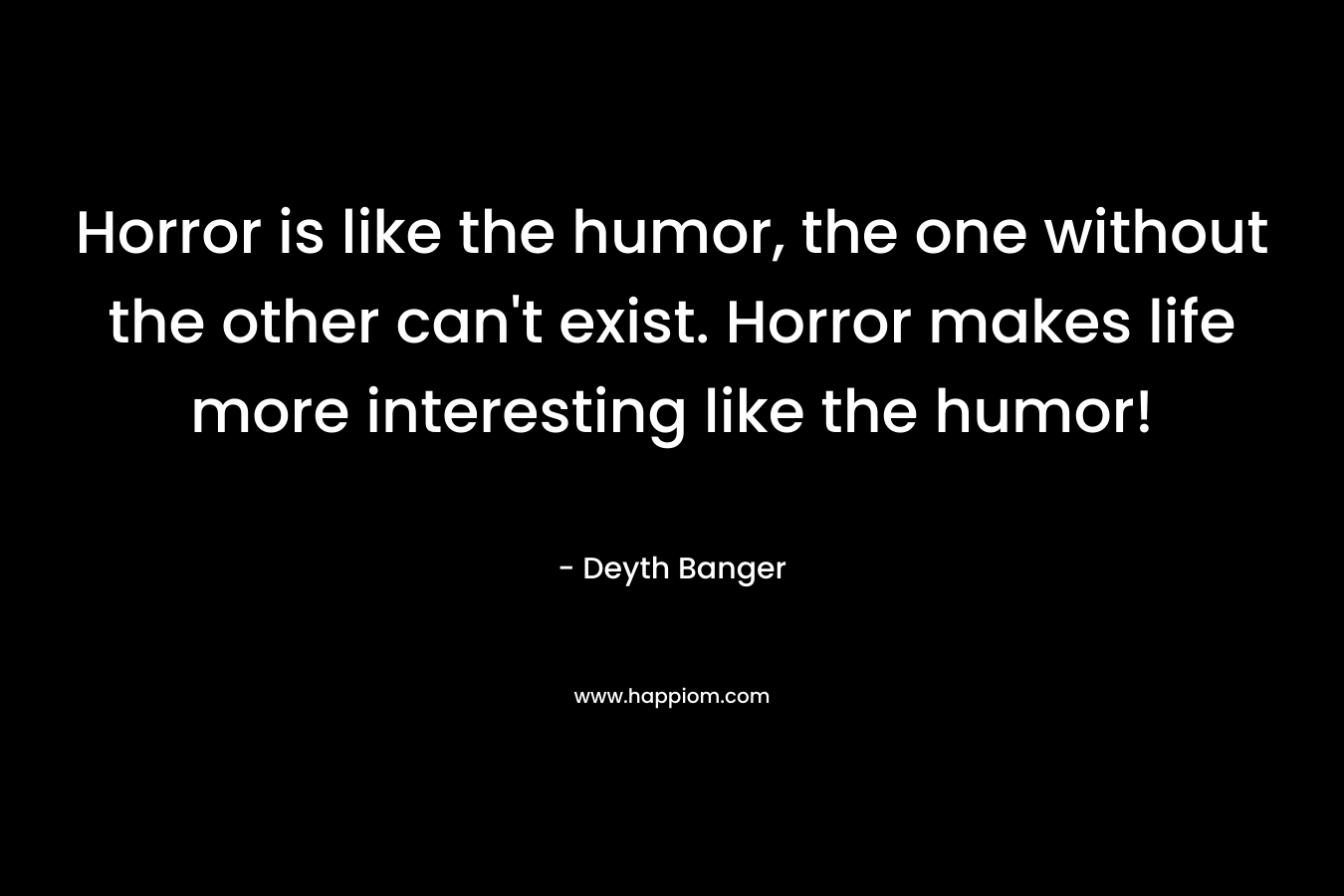 Horror is like the humor, the one without the other can't exist. Horror makes life more interesting like the humor!