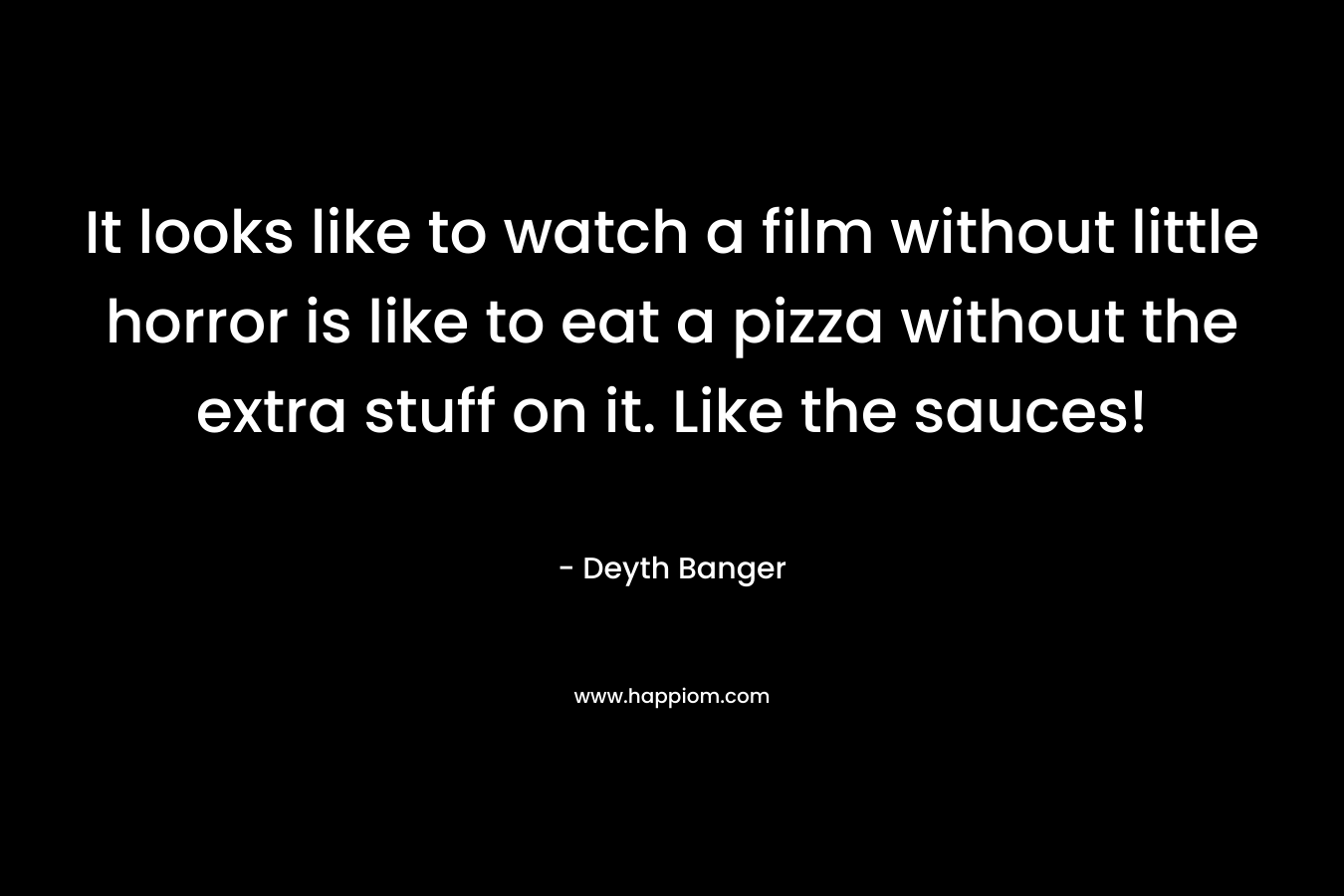 It looks like to watch a film without little horror is like to eat a pizza without the extra stuff on it. Like the sauces! – Deyth Banger