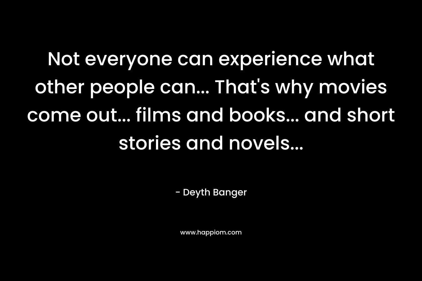 Not everyone can experience what other people can... That's why movies come out... films and books... and short stories and novels...