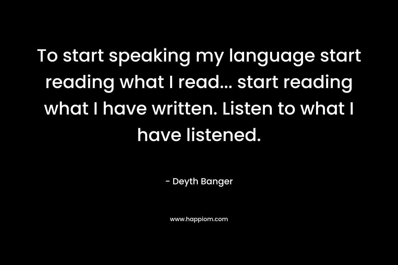 To start speaking my language start reading what I read... start reading what I have written. Listen to what I have listened.