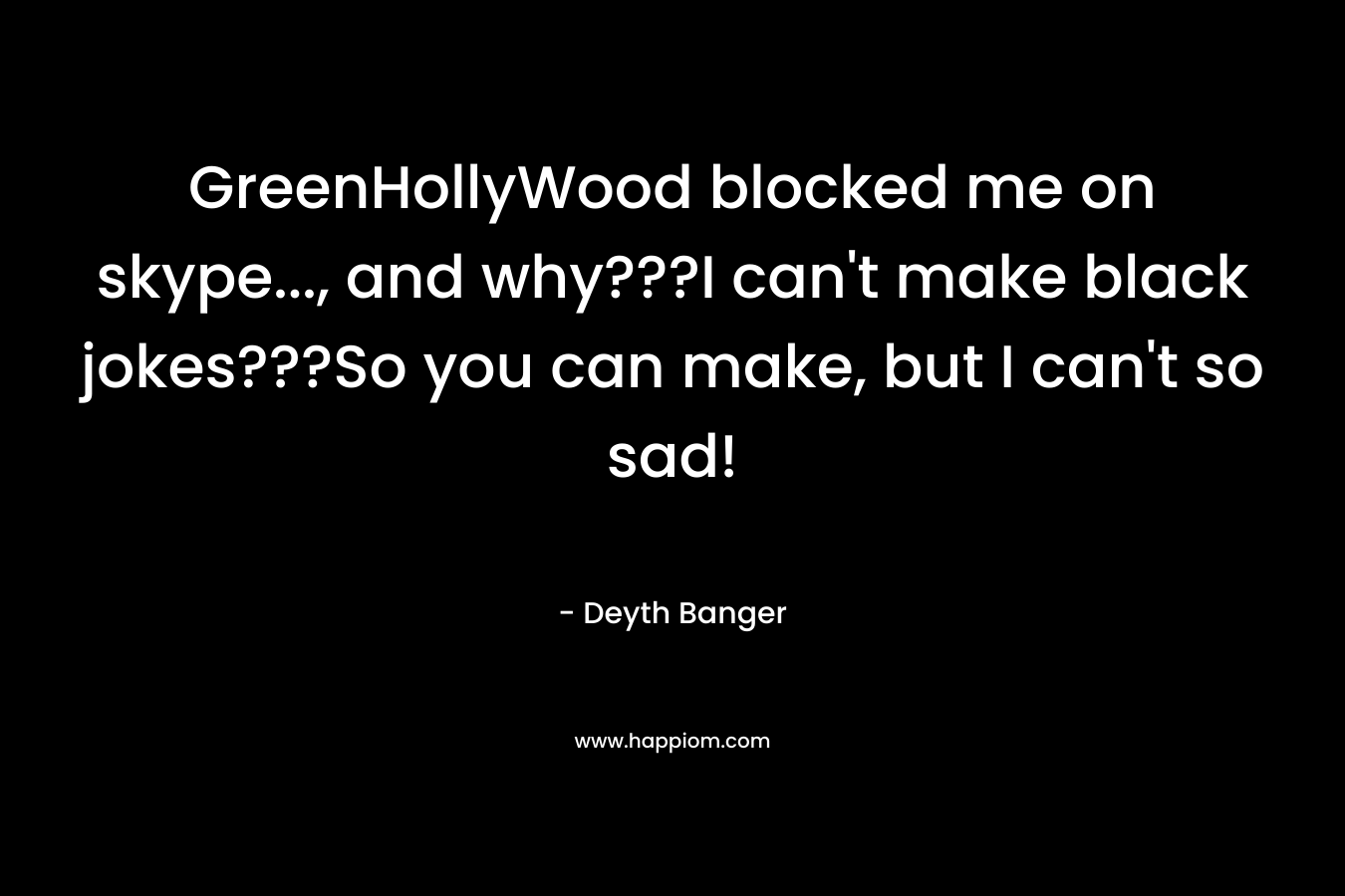 GreenHollyWood blocked me on skype…, and why???I can’t make black jokes???So you can make, but I can’t so sad! – Deyth Banger