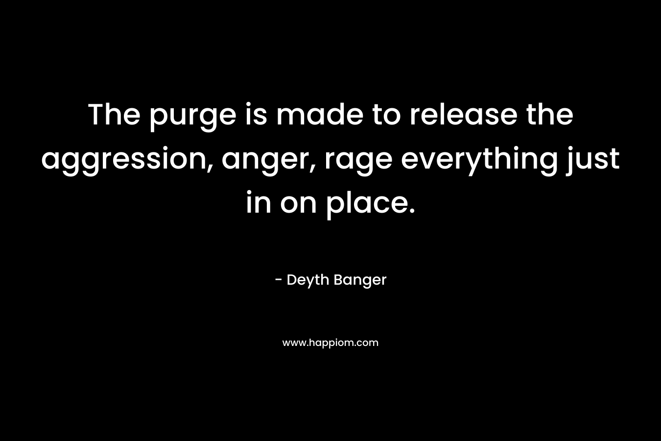 The purge is made to release the aggression, anger, rage everything just in on place. – Deyth Banger