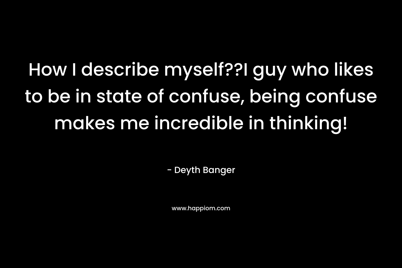 How I describe myself??I guy who likes to be in state of confuse, being confuse makes me incredible in thinking! – Deyth Banger