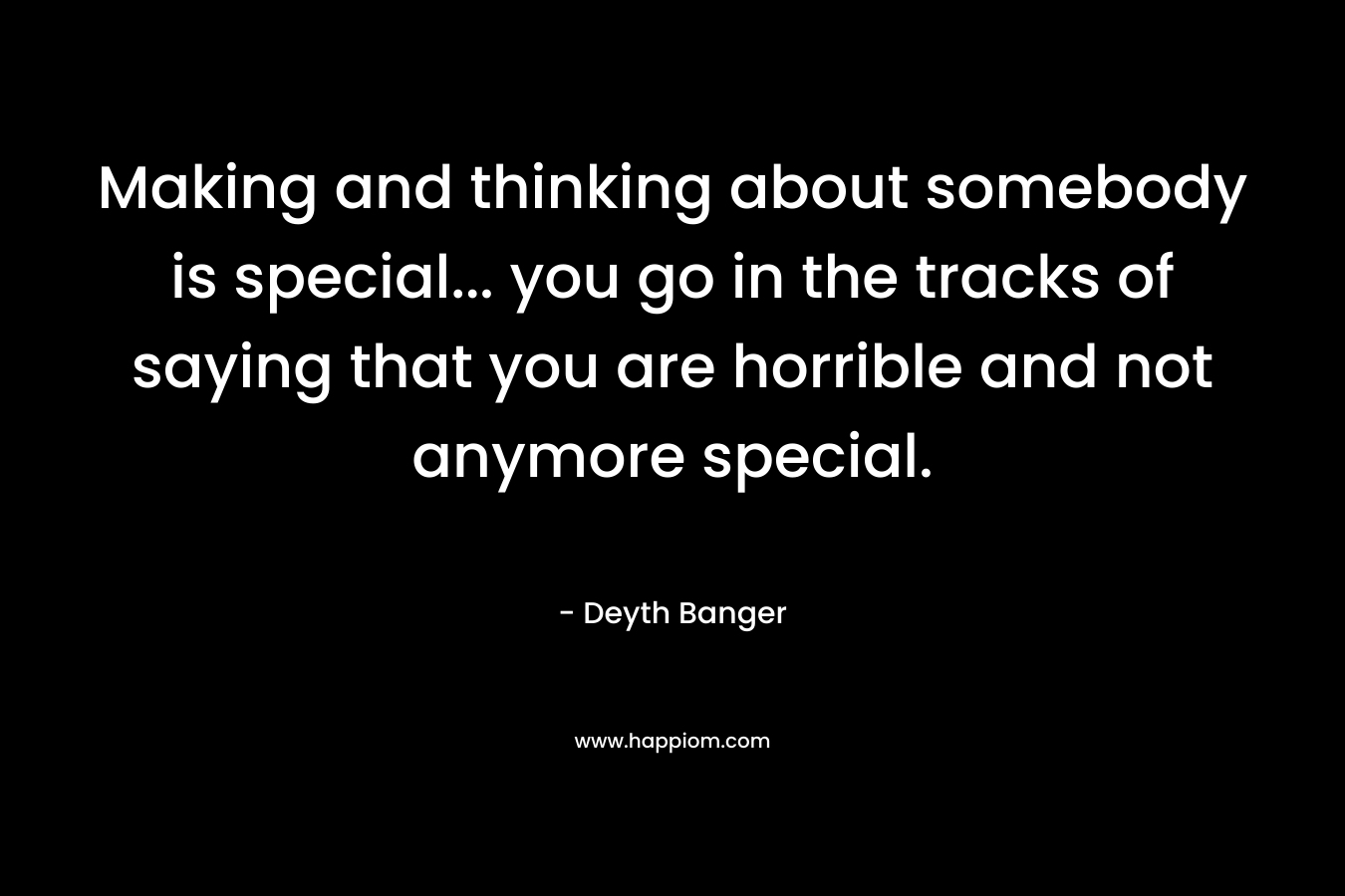 Making and thinking about somebody is special… you go in the tracks of saying that you are horrible and not anymore special. – Deyth Banger
