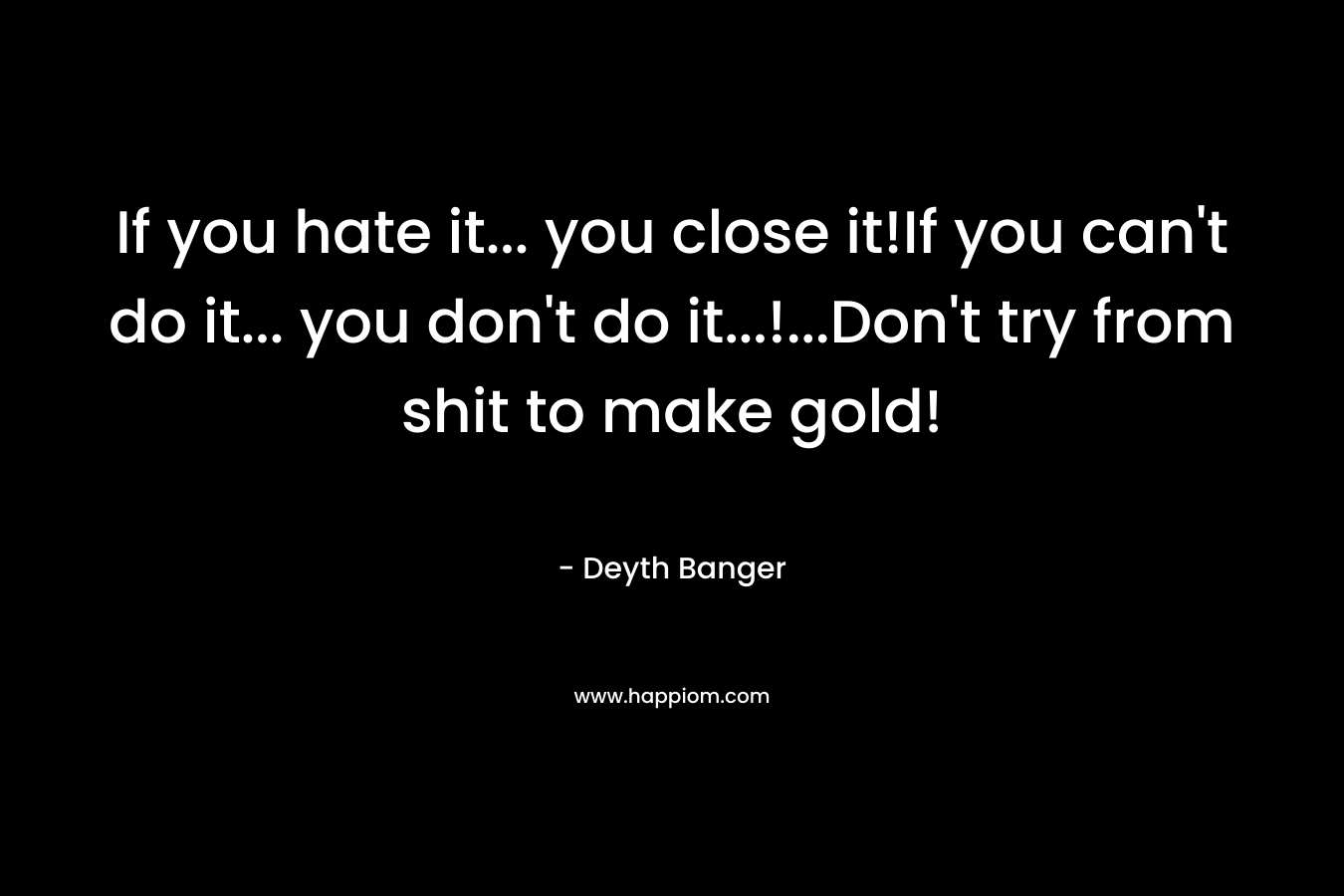 If you hate it... you close it!If you can't do it... you don't do it...!...Don't try from shit to make gold!
