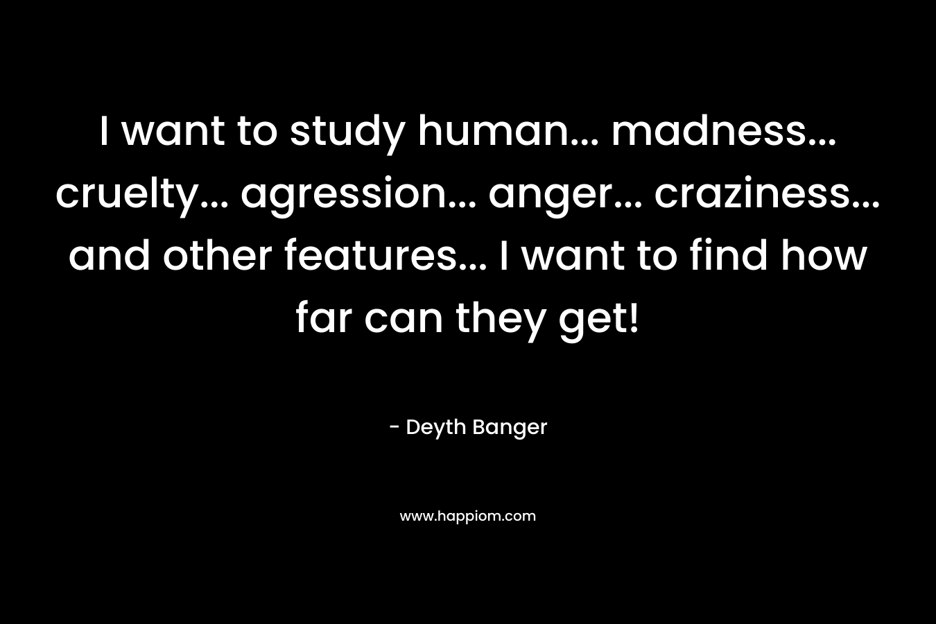 I want to study human... madness... cruelty... agression... anger... craziness... and other features... I want to find how far can they get!
