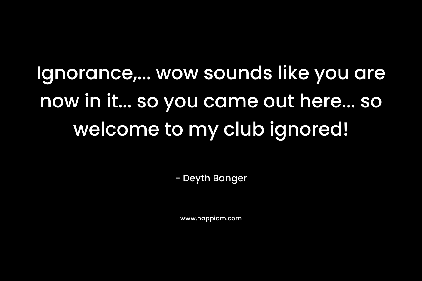 Ignorance,… wow sounds like you are now in it… so you came out here… so welcome to my club ignored! – Deyth Banger