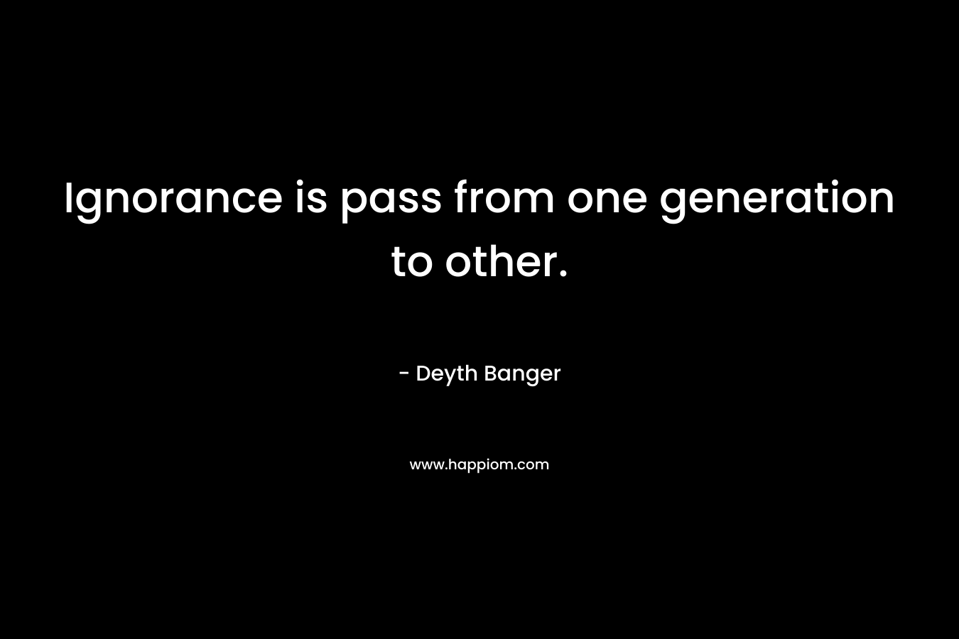 Ignorance is pass from one generation to other. – Deyth Banger
