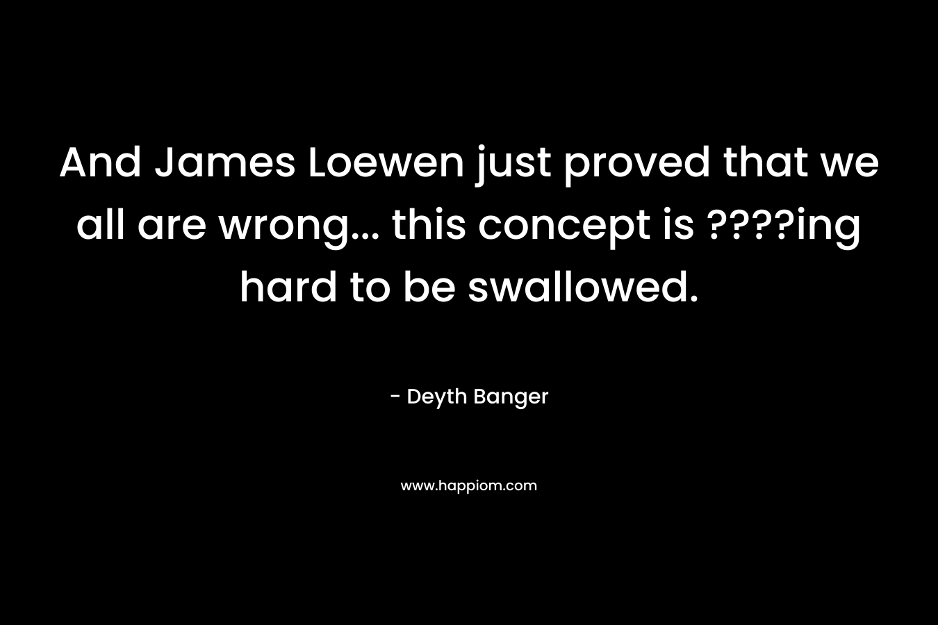 And James Loewen just proved that we all are wrong... this concept is ????ing hard to be swallowed.