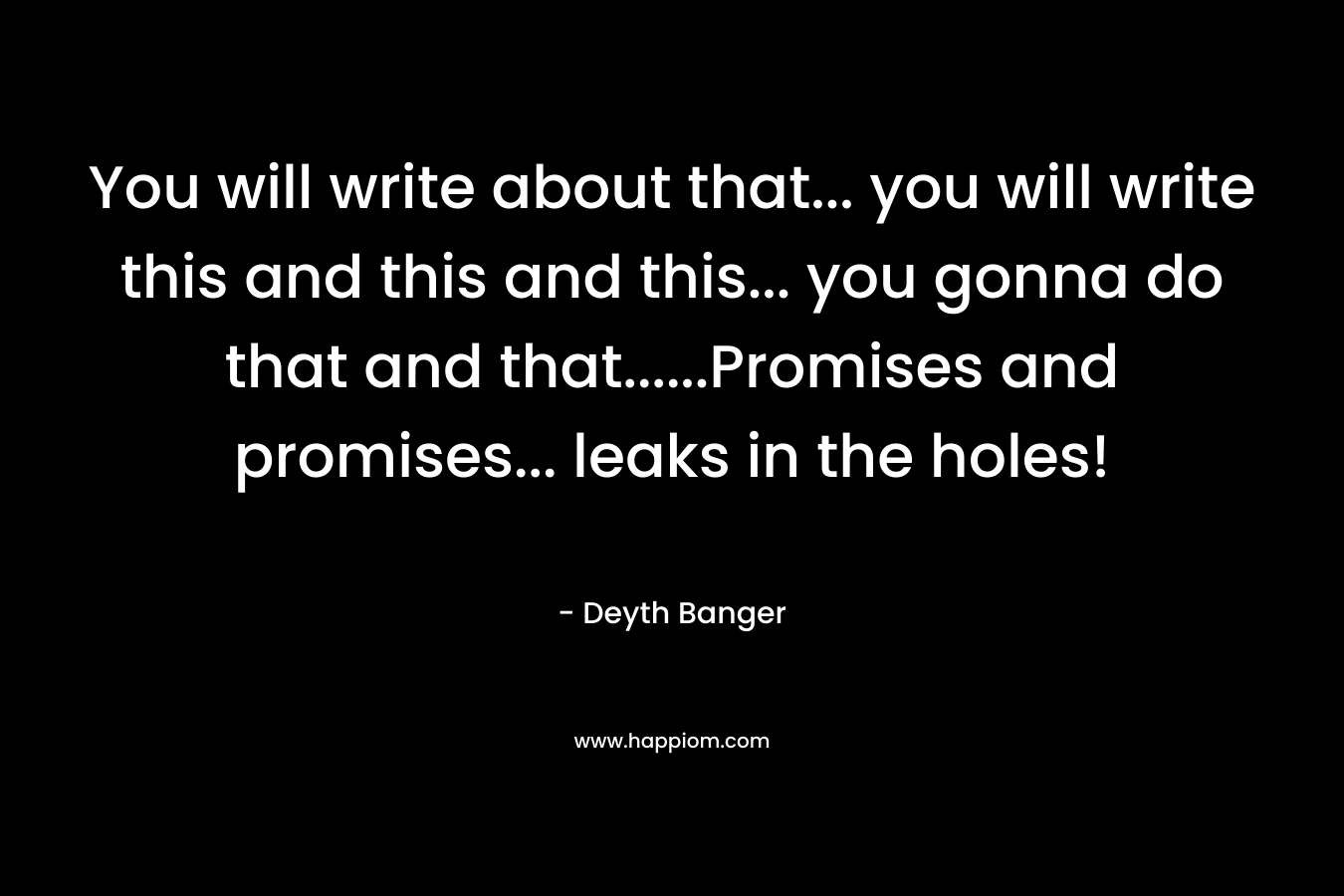 You will write about that... you will write this and this and this... you gonna do that and that......Promises and promises... leaks in the holes!