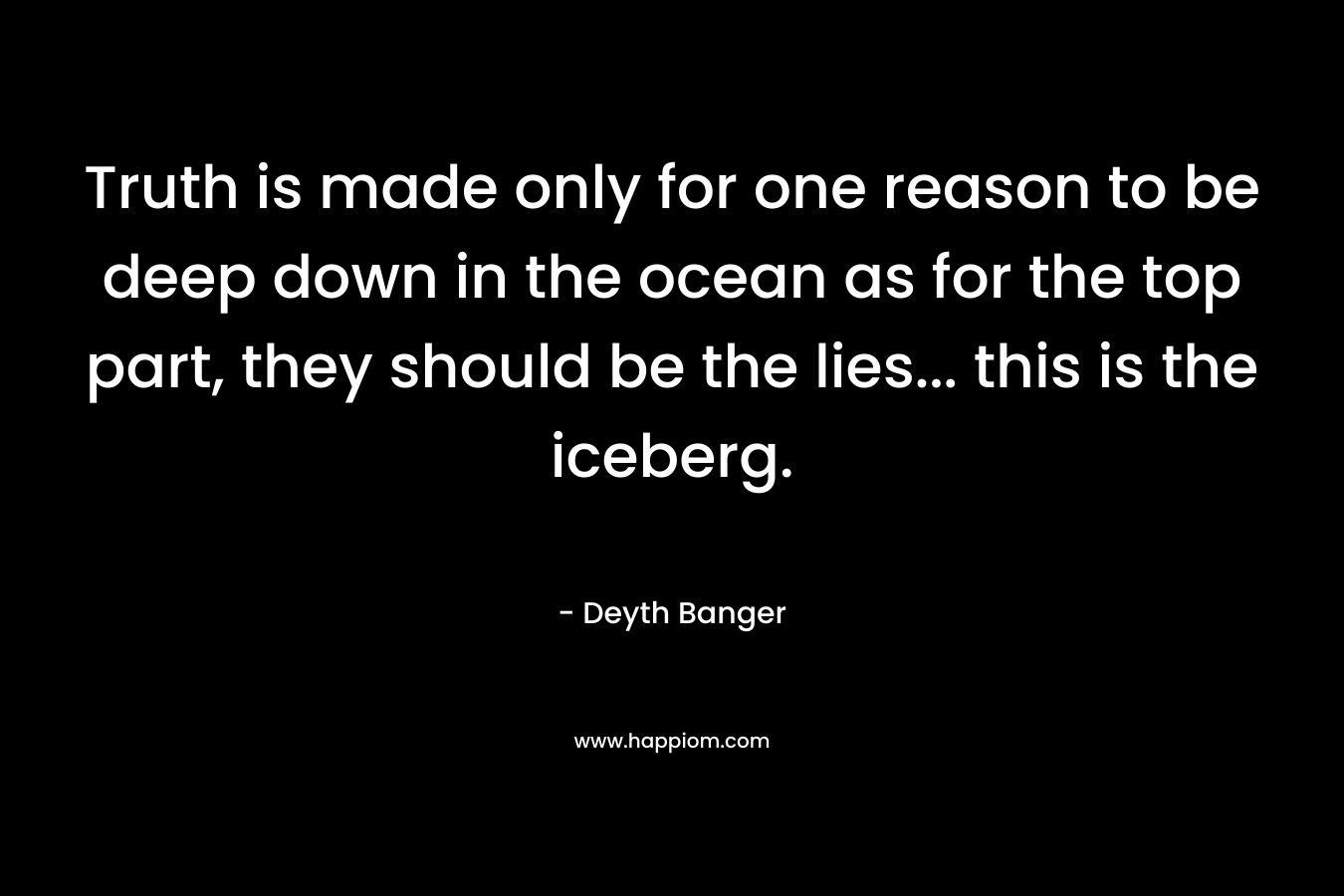 Truth is made only for one reason to be deep down in the ocean as for the top part, they should be the lies... this is the iceberg.