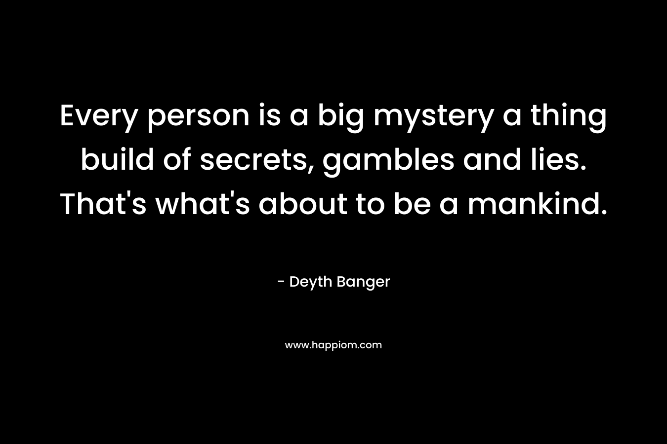 Every person is a big mystery a thing build of secrets, gambles and lies. That’s what’s about to be a mankind. – Deyth Banger