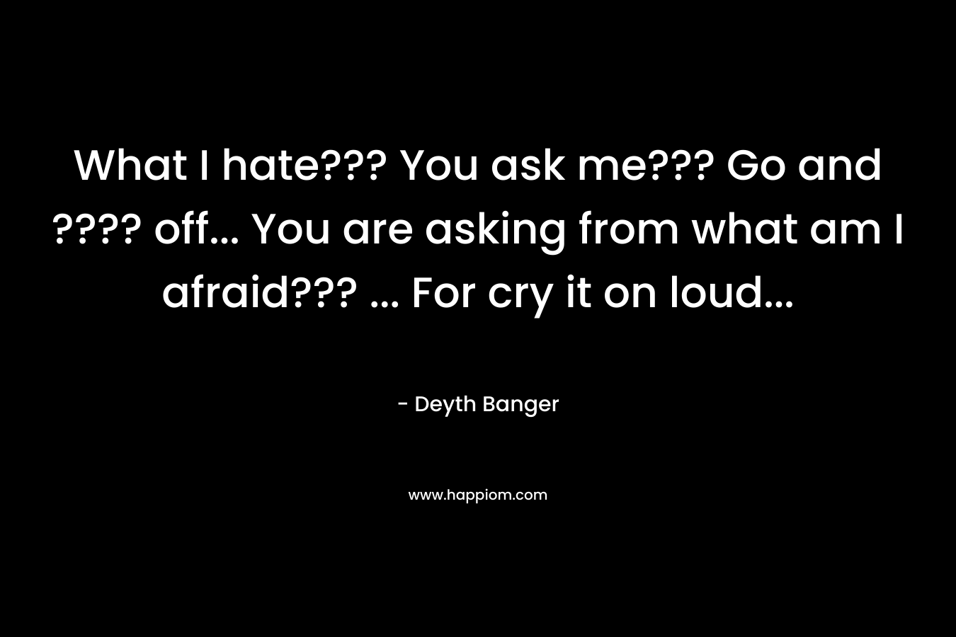 What I hate??? You ask me??? Go and ???? off... You are asking from what am I afraid??? ... For cry it on loud...