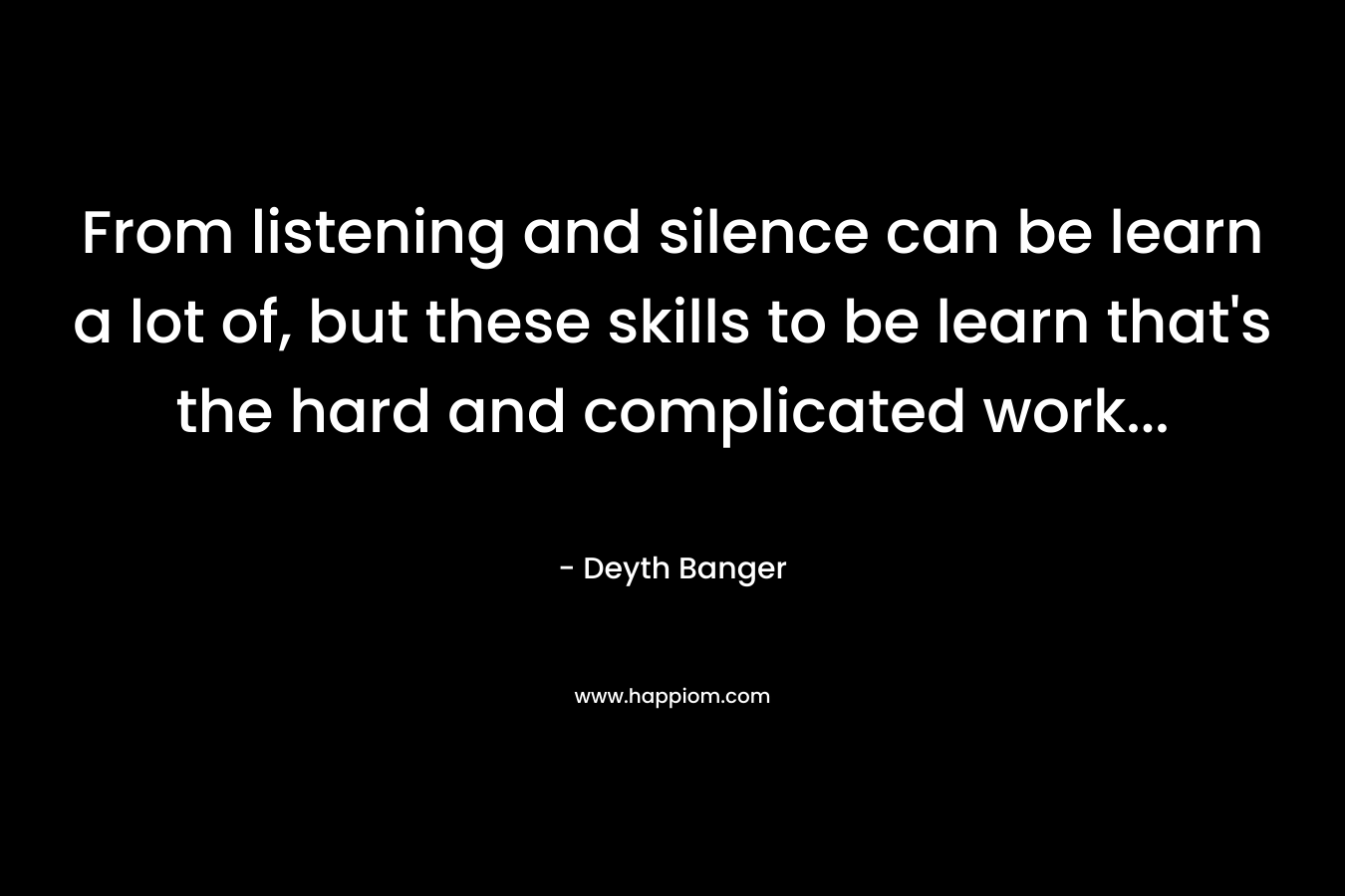 From listening and silence can be learn a lot of, but these skills to be learn that’s the hard and complicated work… – Deyth Banger