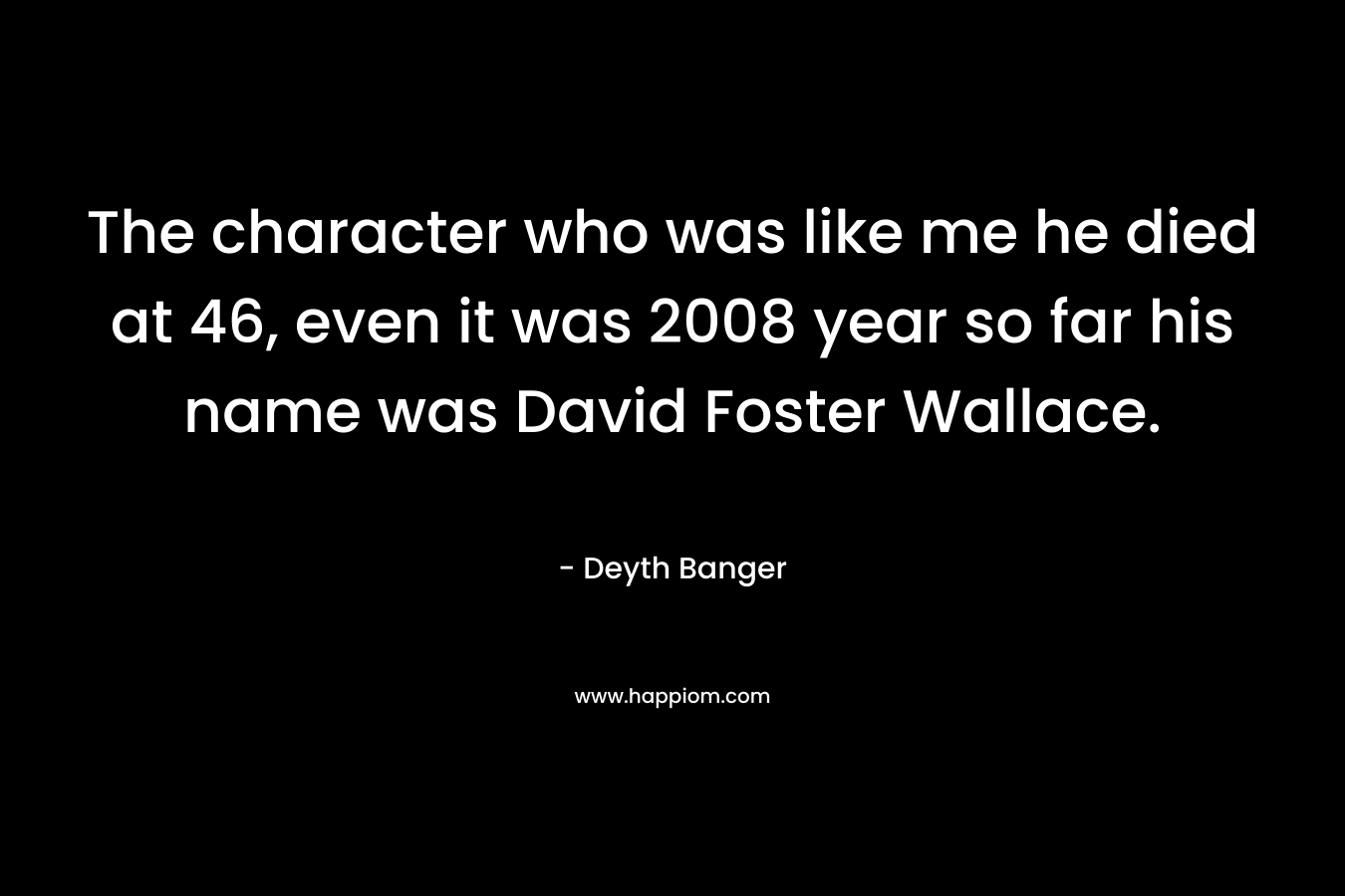 The character who was like me he died at 46, even it was 2008 year so far his name was David Foster Wallace.
