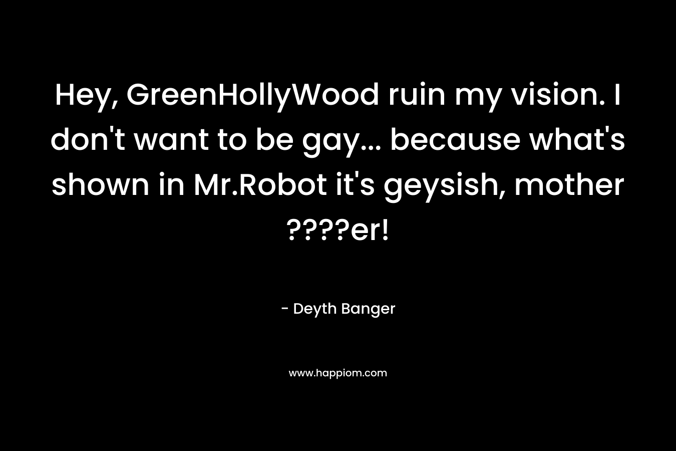 Hey, GreenHollyWood ruin my vision. I don’t want to be gay… because what’s shown in Mr.Robot it’s geysish, mother ????er! – Deyth Banger